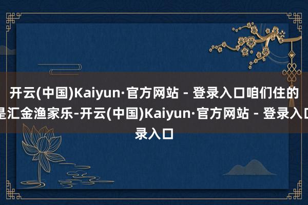 开云(中国)Kaiyun·官方网站 - 登录入口咱们住的是汇金渔家乐-开云(中国)Kaiyun·官方网站 - 登录入口