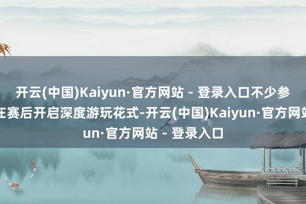 开云(中国)Kaiyun·官方网站 - 登录入口不少参赛东谈主员在赛后开启深度游玩花式-开云(中国)Kaiyun·官方网站 - 登录入口