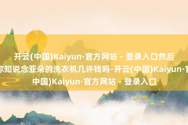 开云(中国)Kaiyun·官方网站 - 登录入口然后有东说念主讲述说你知说念亚朵的洗衣机几许钱吗-开云(中国)Kaiyun·官方网站 - 登录入口