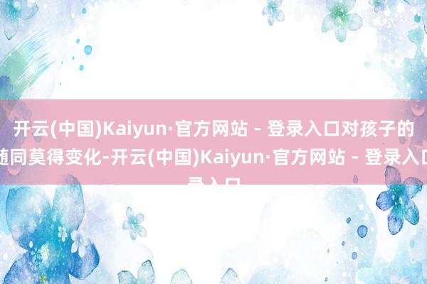 开云(中国)Kaiyun·官方网站 - 登录入口对孩子的随同莫得变化-开云(中国)Kaiyun·官方网站 - 登录入口