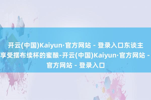 开云(中国)Kaiyun·官方网站 - 登录入口东谈主们在这里享受摆布续杯的蜜酿-开云(中国)Kaiyun·官方网站 - 登录入口