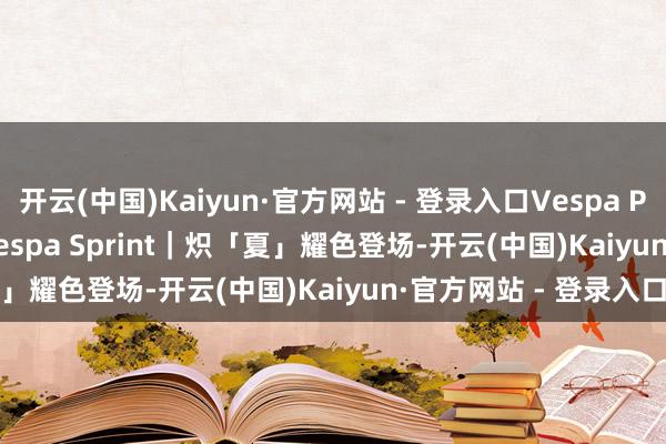开云(中国)Kaiyun·官方网站 - 登录入口Vespa Primavera & Vespa Sprint｜炽「夏」耀色登场-开云(中国)Kaiyun·官方网站 - 登录入口