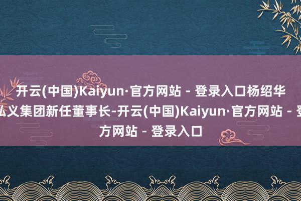开云(中国)Kaiyun·官方网站 - 登录入口杨绍华为洛阳弘义集团新任董事长-开云(中国)Kaiyun·官方网站 - 登录入口