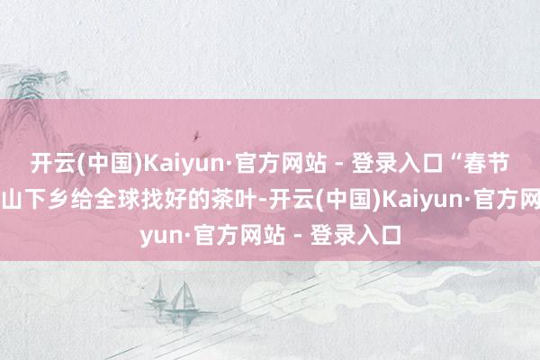 开云(中国)Kaiyun·官方网站 - 登录入口“春节后鹏哥开动上山下乡给全球找好的茶叶-开云(中国)Kaiyun·官方网站 - 登录入口