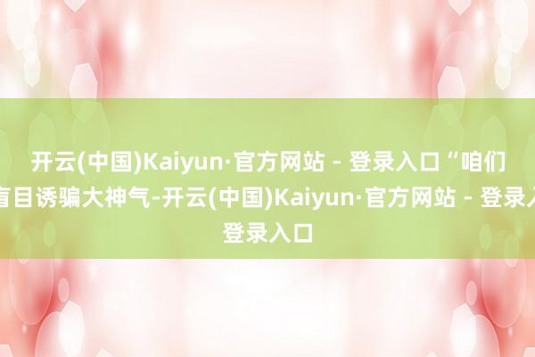 开云(中国)Kaiyun·官方网站 - 登录入口 “咱们不盲目诱骗大神气-开云(中国)Kaiyun·官方网站 - 登录入口