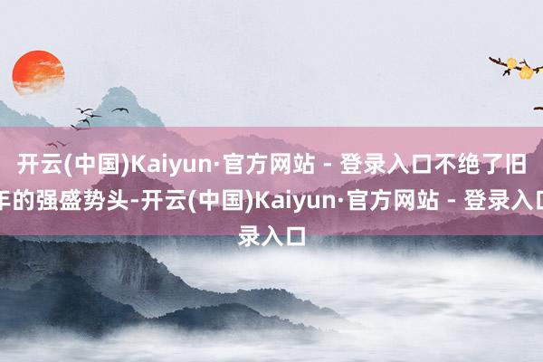 开云(中国)Kaiyun·官方网站 - 登录入口不绝了旧年的强盛势头-开云(中国)Kaiyun·官方网站 - 登录入口