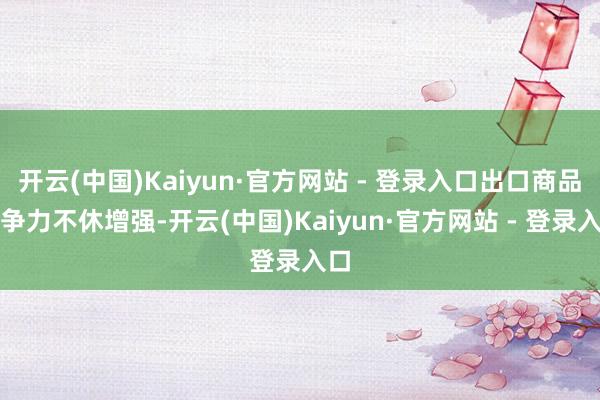开云(中国)Kaiyun·官方网站 - 登录入口出口商品竞争力不休增强-开云(中国)Kaiyun·官方网站 - 登录入口