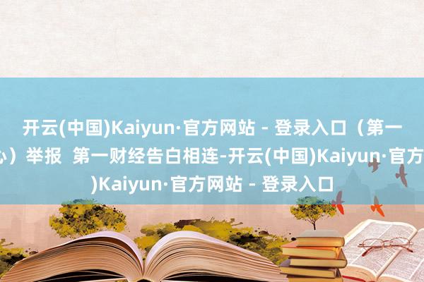 开云(中国)Kaiyun·官方网站 - 登录入口（第一财经记者 钱童心）举报  第一财经告白相连-开云(中国)Kaiyun·官方网站 - 登录入口