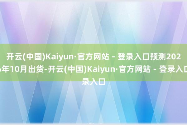 开云(中国)Kaiyun·官方网站 - 登录入口预测2026年10月出货-开云(中国)Kaiyun·官方网站 - 登录入口