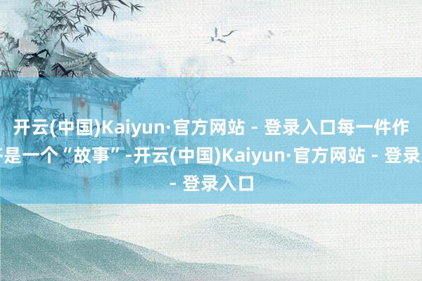 开云(中国)Kaiyun·官方网站 - 登录入口每一件作品齐是一个“故事”-开云(中国)Kaiyun·官方网站 - 登录入口