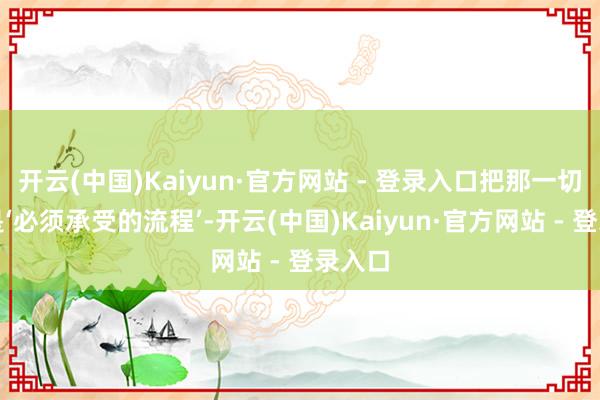 开云(中国)Kaiyun·官方网站 - 登录入口把那一切当成是‘必须承受的流程’-开云(中国)Kaiyun·官方网站 - 登录入口