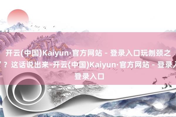 开云(中国)Kaiyun·官方网站 - 登录入口玩刎颈之交”？这话说出来-开云(中国)Kaiyun·官方网站 - 登录入口
