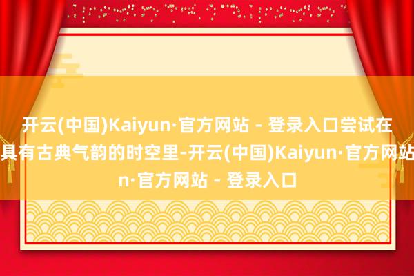 开云(中国)Kaiyun·官方网站 - 登录入口尝试在虚实交汇、具有古典气韵的时空里-开云(中国)Kaiyun·官方网站 - 登录入口