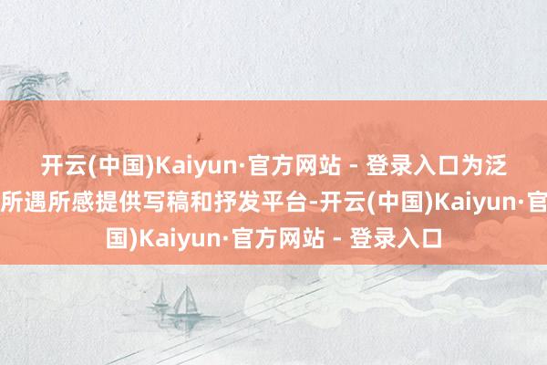 开云(中国)Kaiyun·官方网站 - 登录入口为泛泛东说念主的实在所遇所感提供写稿和抒发平台-开云(中国)Kaiyun·官方网站 - 登录入口