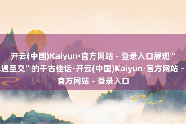 开云(中国)Kaiyun·官方网站 - 登录入口展现“峻岭活水遇至交”的千古佳话-开云(中国)Kaiyun·官方网站 - 登录入口