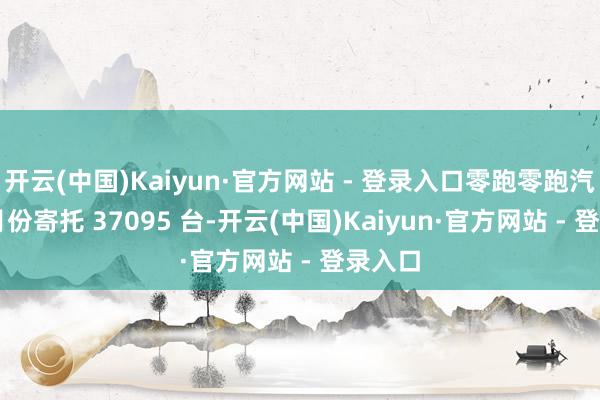开云(中国)Kaiyun·官方网站 - 登录入口零跑零跑汽车 3 月份寄托 37095 台-开云(中国)Kaiyun·官方网站 - 登录入口