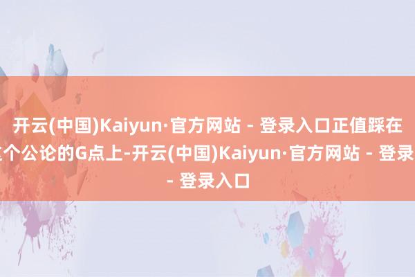 开云(中国)Kaiyun·官方网站 - 登录入口正值踩在了这个公论的G点上-开云(中国)Kaiyun·官方网站 - 登录入口