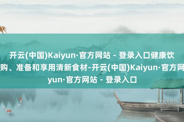 开云(中国)Kaiyun·官方网站 - 登录入口健康饮食需要期间采购、准备和享用清新食材-开云(中国)Kaiyun·官方网站 - 登录入口