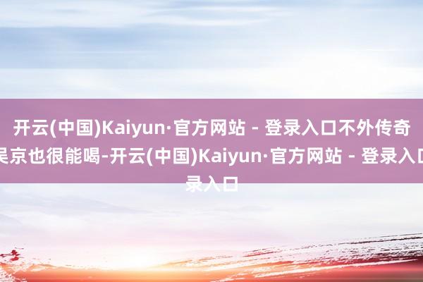 开云(中国)Kaiyun·官方网站 - 登录入口不外传奇吴京也很能喝-开云(中国)Kaiyun·官方网站 - 登录入口