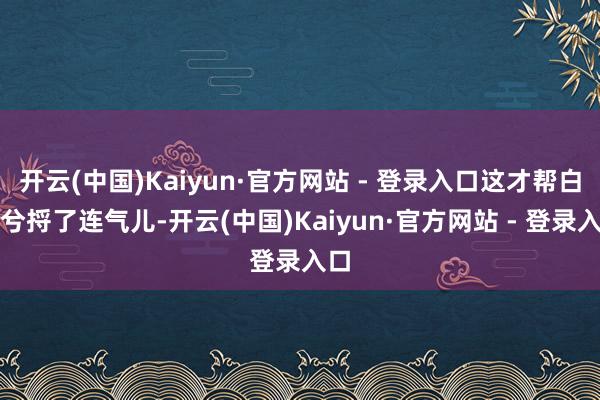 开云(中国)Kaiyun·官方网站 - 登录入口这才帮白沫兮捋了连气儿-开云(中国)Kaiyun·官方网站 - 登录入口