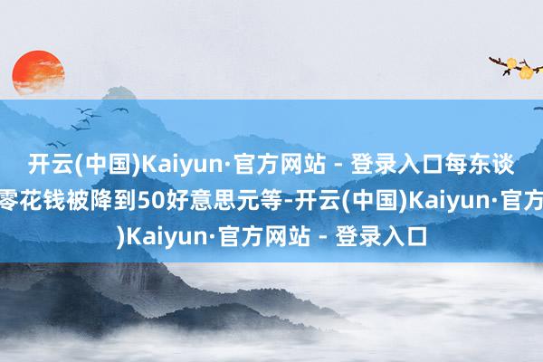 开云(中国)Kaiyun·官方网站 - 登录入口每东谈主250好意思元零花钱被降到50好意思元等-开云(中国)Kaiyun·官方网站 - 登录入口
