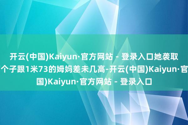 开云(中国)Kaiyun·官方网站 - 登录入口她袭取了老妈优厚的身高个子跟1米73的姆妈差未几高-开云(中国)Kaiyun·官方网站 - 登录入口