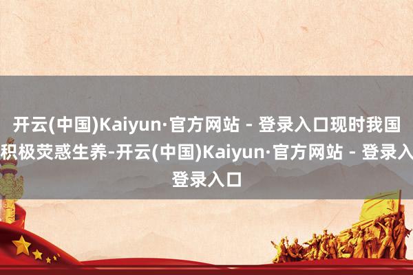 开云(中国)Kaiyun·官方网站 - 登录入口现时我国也积极荧惑生养-开云(中国)Kaiyun·官方网站 - 登录入口