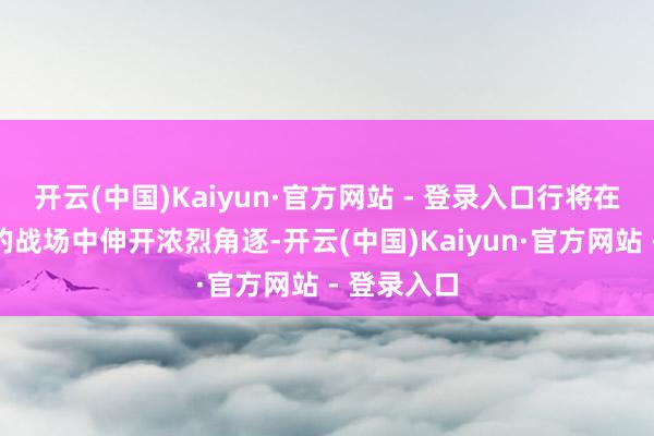 开云(中国)Kaiyun·官方网站 - 登录入口行将在全新升级的战场中伸开浓烈角逐-开云(中国)Kaiyun·官方网站 - 登录入口