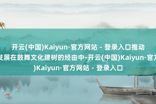 开云(中国)Kaiyun·官方网站 - 登录入口推动文化引颈高质料发展在鼓舞文化建树的经由中-开云(中国)Kaiyun·官方网站 - 登录入口