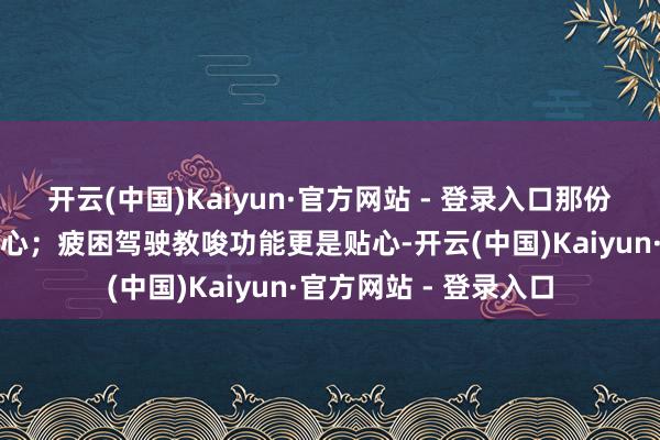开云(中国)Kaiyun·官方网站 - 登录入口那份安全感令东说念主宽心;疲困驾驶教唆功能更是贴心-开云(中国)Kaiyun·官方网站 - 登录入口