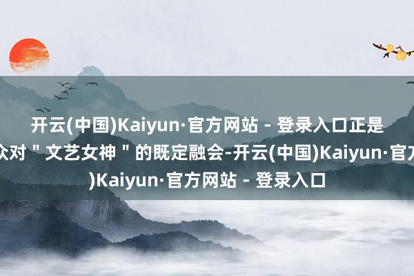 开云(中国)Kaiyun·官方网站 - 登录入口正是因为她冲破了群众对"文艺女神"的既定融会-开云(中国)Kaiyun·官方网站 - 登录入口