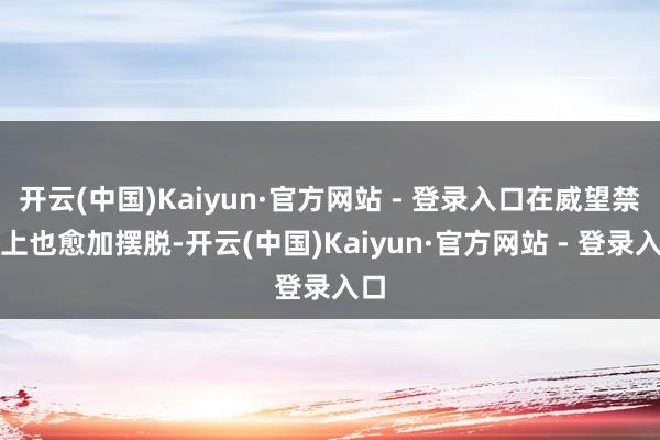 开云(中国)Kaiyun·官方网站 - 登录入口在威望禁受上也愈加摆脱-开云(中国)Kaiyun·官方网站 - 登录入口
