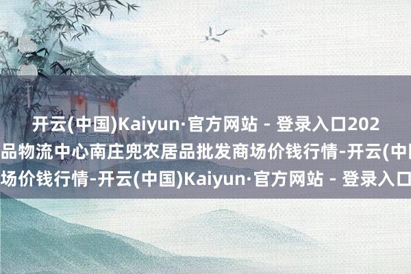 开云(中国)Kaiyun·官方网站 - 登录入口2024年11月16日杭州农副居品物流中心南庄兜农居品批发商场价钱行情-开云(中国)Kaiyun·官方网站 - 登录入口