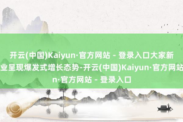 开云(中国)Kaiyun·官方网站 - 登录入口大家新动力汽车产业呈现爆发式增长态势-开云(中国)Kaiyun·官方网站 - 登录入口