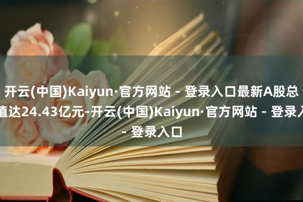 开云(中国)Kaiyun·官方网站 - 登录入口最新A股总市值达24.43亿元-开云(中国)Kaiyun·官方网站 - 登录入口