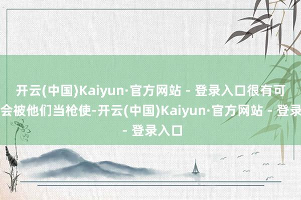 开云(中国)Kaiyun·官方网站 - 登录入口很有可能就会被他们当枪使-开云(中国)Kaiyun·官方网站 - 登录入口