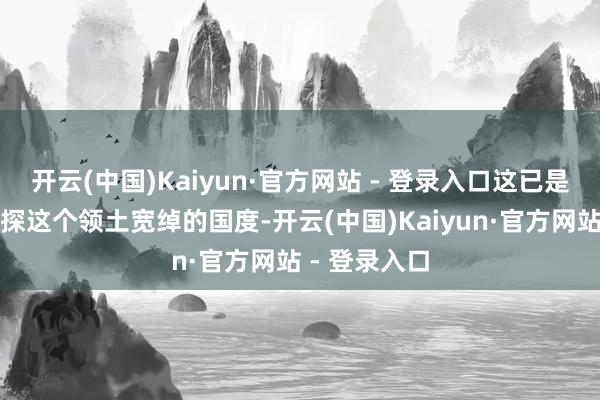 开云(中国)Kaiyun·官方网站 - 登录入口这已是我第三次侦探这个领土宽绰的国度-开云(中国)Kaiyun·官方网站 - 登录入口