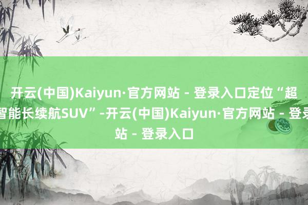 开云(中国)Kaiyun·官方网站 - 登录入口定位“超餍足智能长续航SUV”-开云(中国)Kaiyun·官方网站 - 登录入口