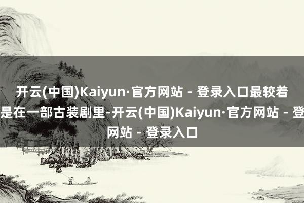 开云(中国)Kaiyun·官方网站 - 登录入口最较着的变化是在一部古装剧里-开云(中国)Kaiyun·官方网站 - 登录入口