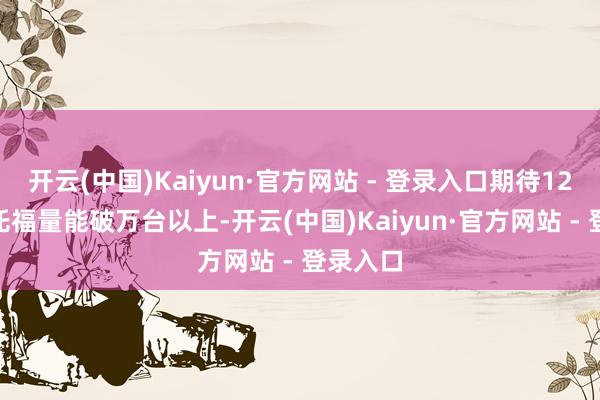开云(中国)Kaiyun·官方网站 - 登录入口期待12月P7+托福量能破万台以上-开云(中国)Kaiyun·官方网站 - 登录入口