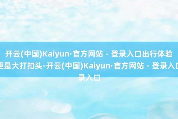 开云(中国)Kaiyun·官方网站 - 登录入口出行体验更是大打扣头-开云(中国)Kaiyun·官方网站 - 登录入口