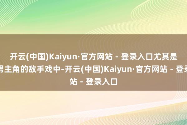 开云(中国)Kaiyun·官方网站 - 登录入口尤其是在与男主角的敌手戏中-开云(中国)Kaiyun·官方网站 - 登录入口