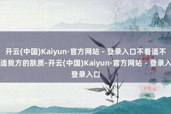 开云(中国)Kaiyun·官方网站 - 登录入口不看适不合适我方的肤质-开云(中国)Kaiyun·官方网站 - 登录入口
