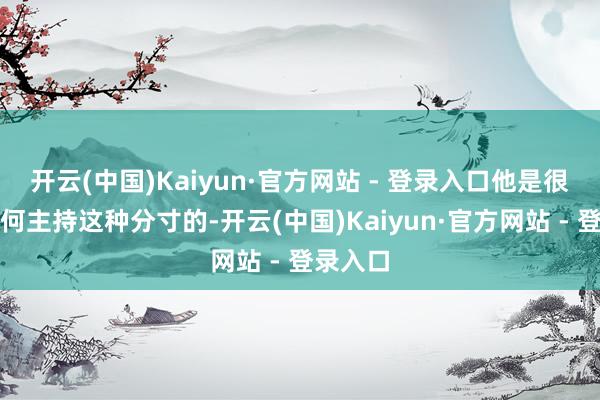 开云(中国)Kaiyun·官方网站 - 登录入口他是很懂得奈何主持这种分寸的-开云(中国)Kaiyun·官方网站 - 登录入口