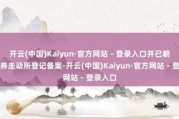 开云(中国)Kaiyun·官方网站 - 登录入口并已朝上海证券走动所登记备案-开云(中国)Kaiyun·官方网站 - 登录入口