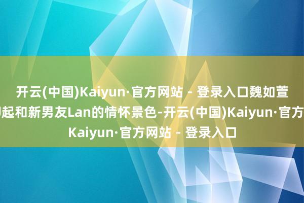开云(中国)Kaiyun·官方网站 - 登录入口魏如萱在采访时大方聊起和新男友Lan的情怀景色-开云(中国)Kaiyun·官方网站 - 登录入口
