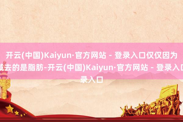 开云(中国)Kaiyun·官方网站 - 登录入口仅仅因为减去的是脂肪-开云(中国)Kaiyun·官方网站 - 登录入口
