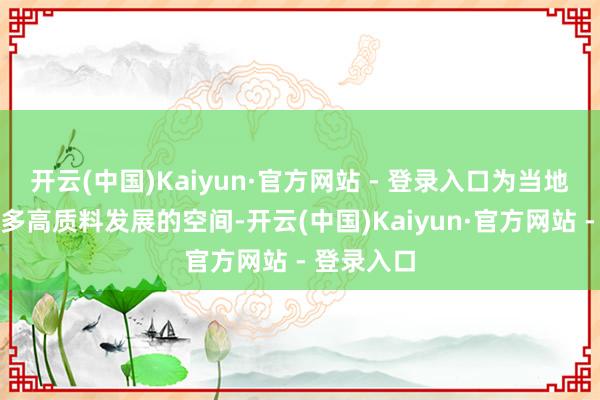 开云(中国)Kaiyun·官方网站 - 登录入口为当地争取了更多高质料发展的空间-开云(中国)Kaiyun·官方网站 - 登录入口