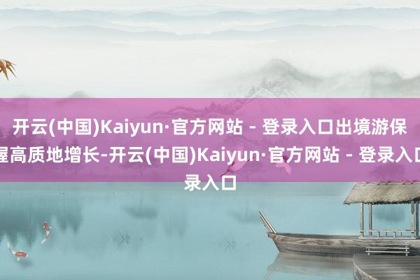 开云(中国)Kaiyun·官方网站 - 登录入口出境游保握高质地增长-开云(中国)Kaiyun·官方网站 - 登录入口