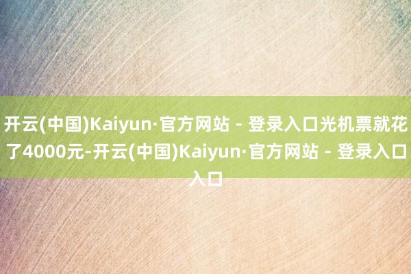 开云(中国)Kaiyun·官方网站 - 登录入口光机票就花了4000元-开云(中国)Kaiyun·官方网站 - 登录入口